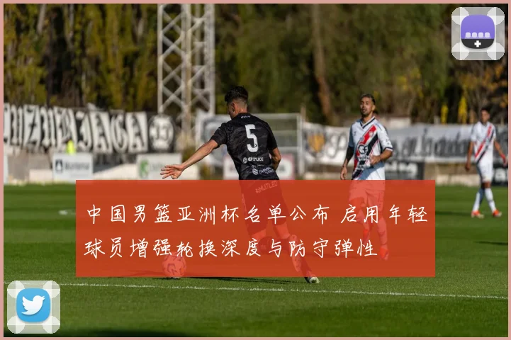 中国男篮亚洲杯名单公布 启用年轻球员增强轮换深度与防守弹性