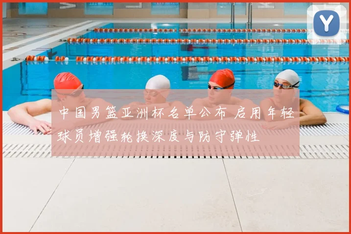 中国男篮亚洲杯名单公布 启用年轻球员增强轮换深度与防守弹性