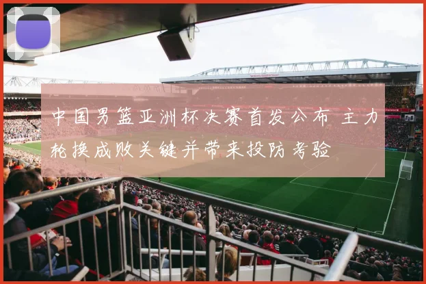 中国男篮亚洲杯决赛首发公布 主力轮换成败关键并带来投防考验