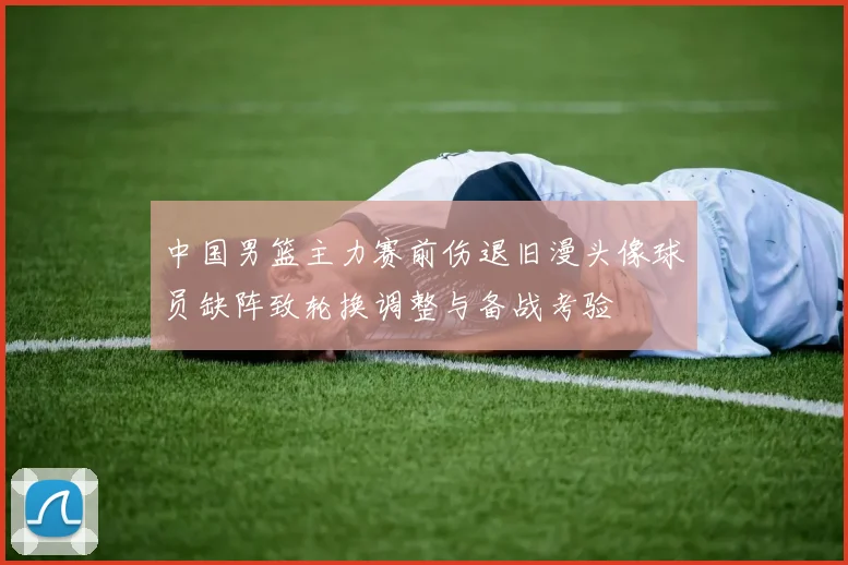 中国男篮主力赛前伤退旧漫头像球员缺阵致轮换调整与备战考验