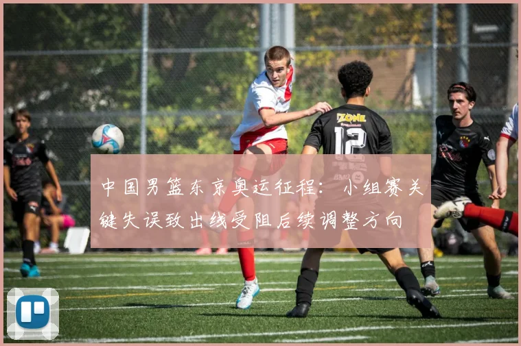 中国男篮东京奥运征程:小组赛关键失误致出线受阻后续调整方向