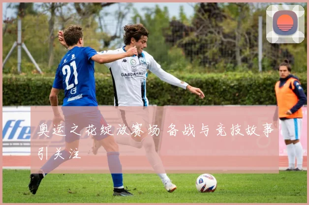 奥运之花绽放赛场 备战与竞技故事引关注